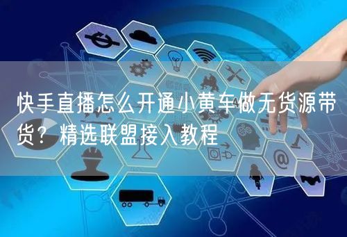快手直播怎么开通小黄车做无货源带货？精选联盟接入教程