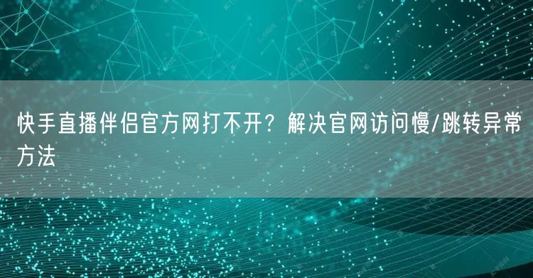 快手直播伴侣官方网打不开？解决官网访问慢/跳转异常方法