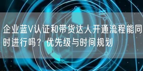 企业蓝V认证和带货达人开通流程能同时进行吗？优先级与时间规划