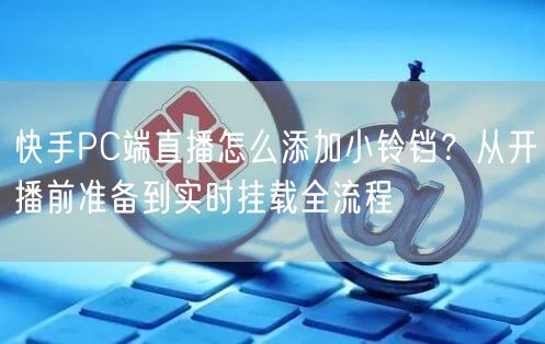 快手PC端直播怎么添加小铃铛？从开播前准备到实时挂载全流程