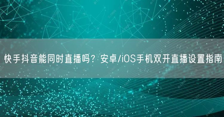 快手抖音能同时直播吗？安卓/iOS手机双开直播设置指南
