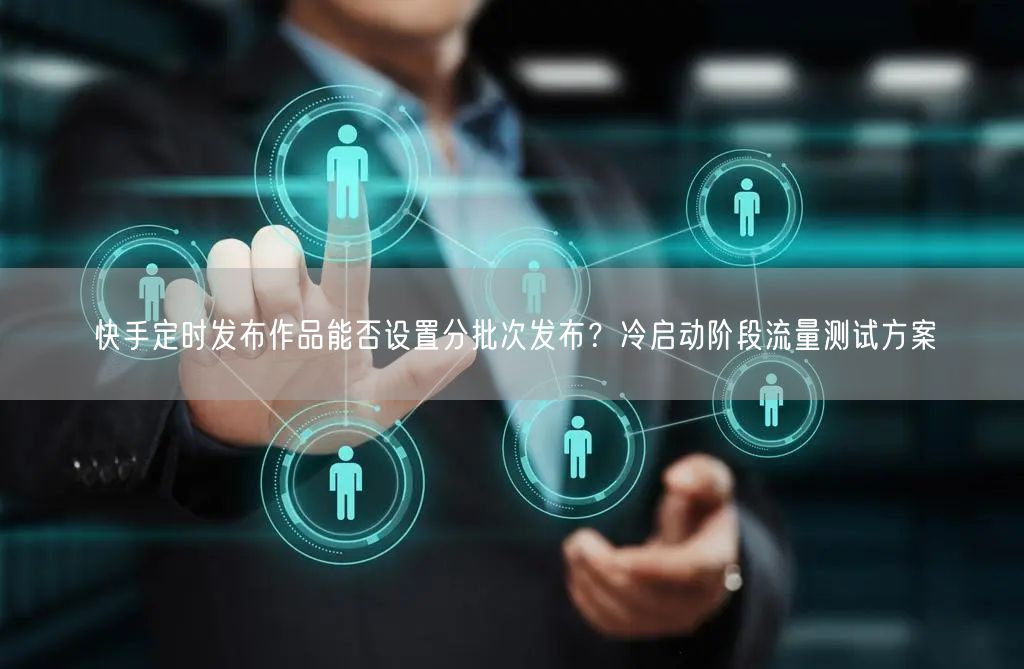 快手定时发布作品能否设置分批次发布？冷启动阶段流量测试方案