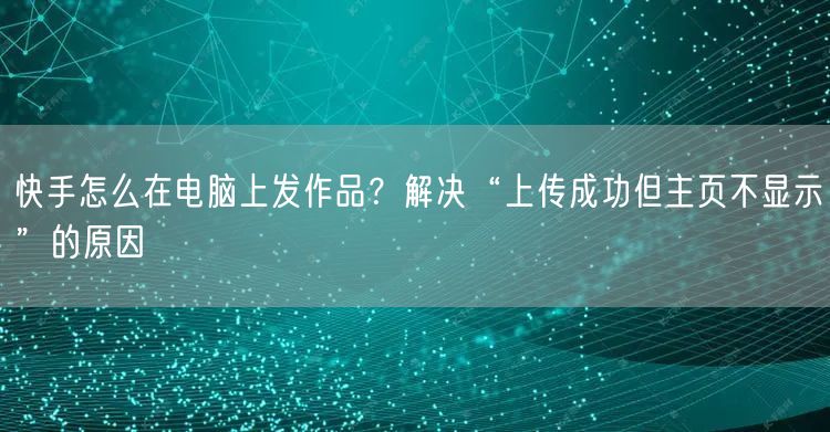 快手怎么在电脑上发作品?解决“上传成功但主页不显示”的原因