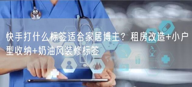 快手打什么标签适合家居博主？租房改造+小户型收纳+奶油风装修标签
