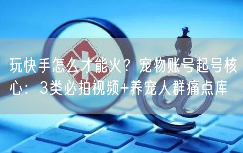 玩快手怎么才能火？宠物账号起号核心：3类必拍视频+养宠人群痛点库