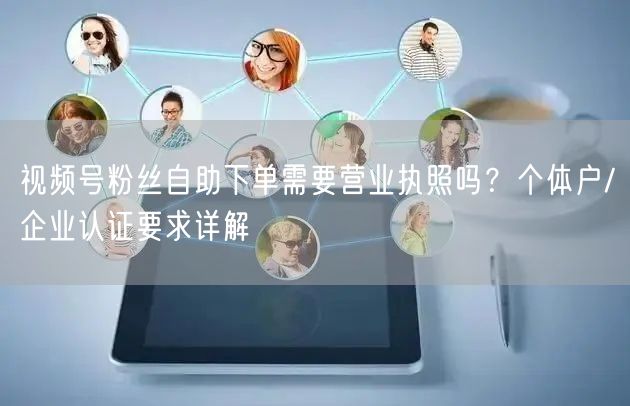 视频号粉丝自助下单需要营业执照吗?个体户/企业认证要求详解