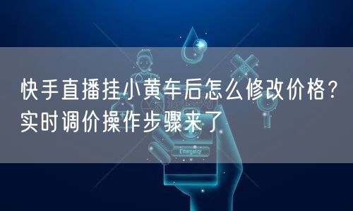 快手直播挂小黄车后怎么修改价格？实时调价操作步骤来了
