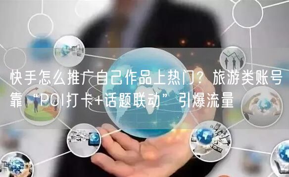 快手怎么推广自己作品上热门？旅游类账号靠“POI打卡+话题联动”引爆流量