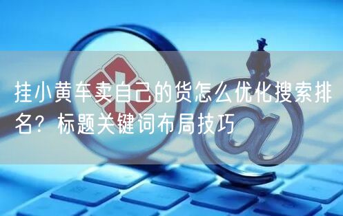 挂小黄车卖自己的货怎么优化搜索排名？标题关键词布局技巧