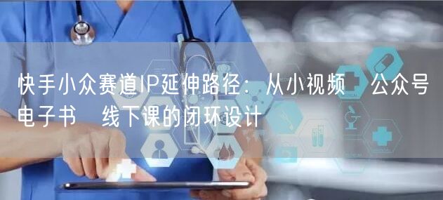 快手小众赛道IP延伸路径：从小视频→公众号→电子书→线下课的闭环设计