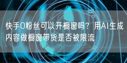 快手0粉丝可以开橱窗吗？用AI生成内容做橱窗带货是否被限流