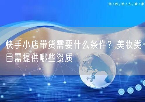 快手小店带货需要什么条件？美妆类目需提供哪些资质