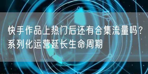 快手作品上热门后还有合集流量吗？系列化运营延长生命周期