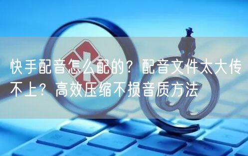 快手配音怎么配的？配音文件太大传不上？高效压缩不损音质方法