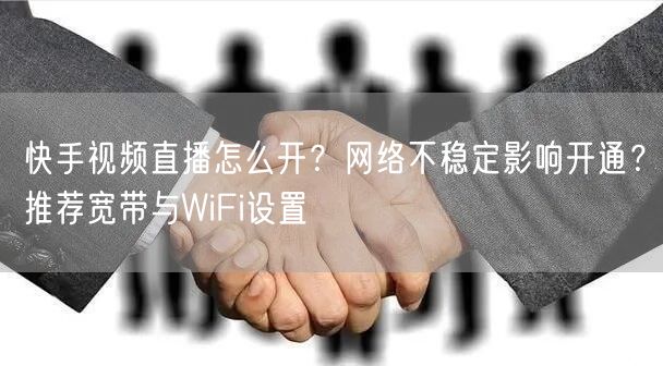 快手视频直播怎么开？网络不稳定影响开通？推荐宽带与WiFi设置
