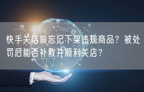 快手关店前忘记下架违规商品？被处罚后能否补救并顺利关店？