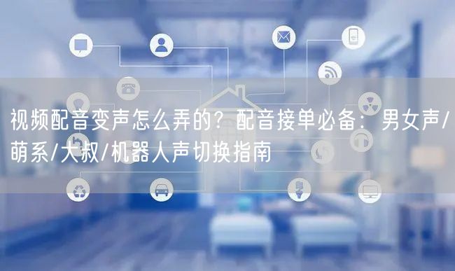 视频配音变声怎么弄的？配音接单必备：男女声/萌系/大叔/机器人声切换指南