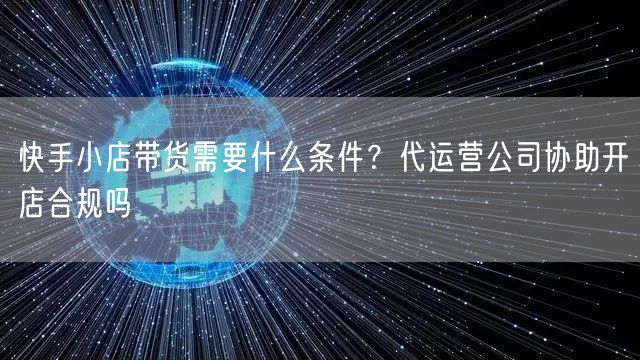 快手小店带货需要什么条件？代运营公司协助开店合规吗