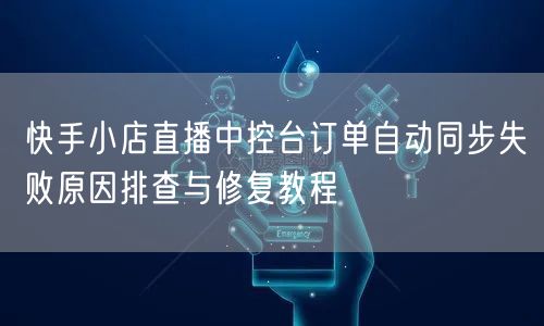快手小店直播中控台订单自动同步失败原因排查与修复教程
