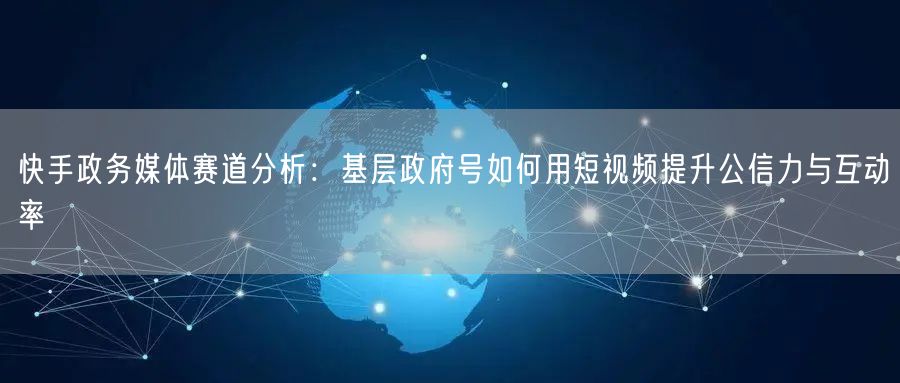 快手政务媒体赛道分析：基层政府号如何用短视频提升公信力与互动率
