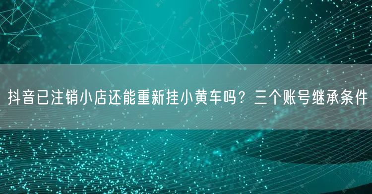 抖音已注销小店还能重新挂小黄车吗？三个账号继承条件