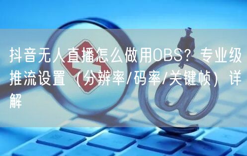 抖音无人直播怎么做用OBS？专业级推流设置（分辨率/码率/关键帧）详解
