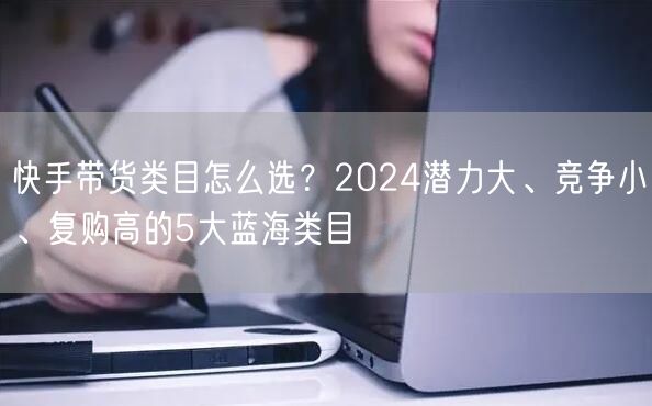 快手带货类目怎么选？2024潜力大、竞争小、复购高的5大蓝海类目