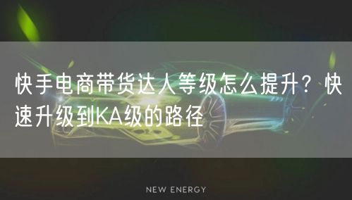 快手电商带货达人等级怎么提升？快速升级到KA级的路径