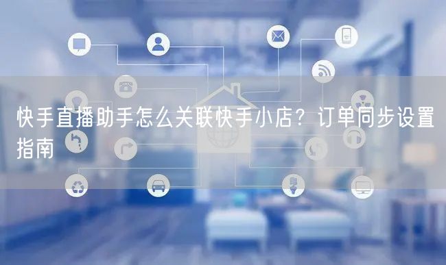 快手直播助手怎么关联快手小店？订单同步设置指南