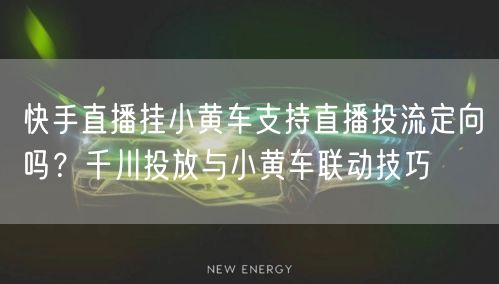 快手直播挂小黄车支持直播投流定向吗？千川投放与小黄车联动技巧