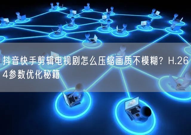 抖音快手剪辑电视剧怎么压缩画质不模糊？H.264参数优化秘籍