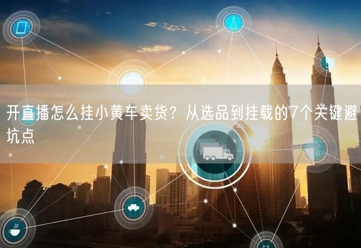 开直播怎么挂小黄车卖货？从选品到挂载的7个关键避坑点