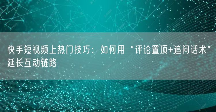 快手短视频上热门技巧：如何用“评论置顶+追问话术”延长互动链路