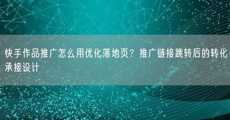 快手作品推广怎么用优化落地页？推广链接跳转后的转化承接设计