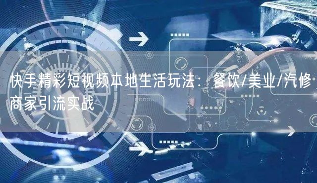 快手精彩短视频本地生活玩法:餐饮/美业/汽修商家引流实战