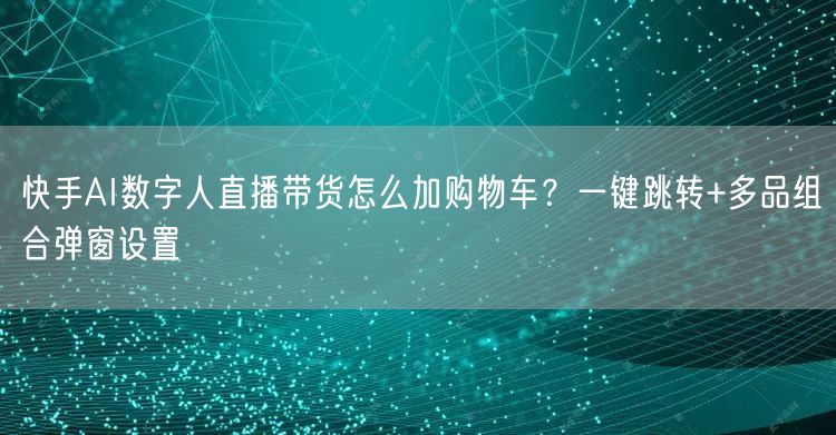快手AI数字人直播带货怎么加购物车？一键跳转+多品组合弹窗设置