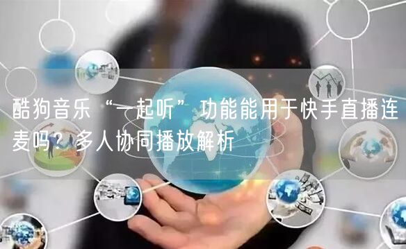 酷狗音乐“一起听”功能能用于快手直播连麦吗？多人协同播放解析