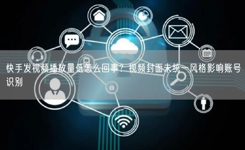快手发视频播放量低怎么回事？视频封面未统一风格影响账号识别