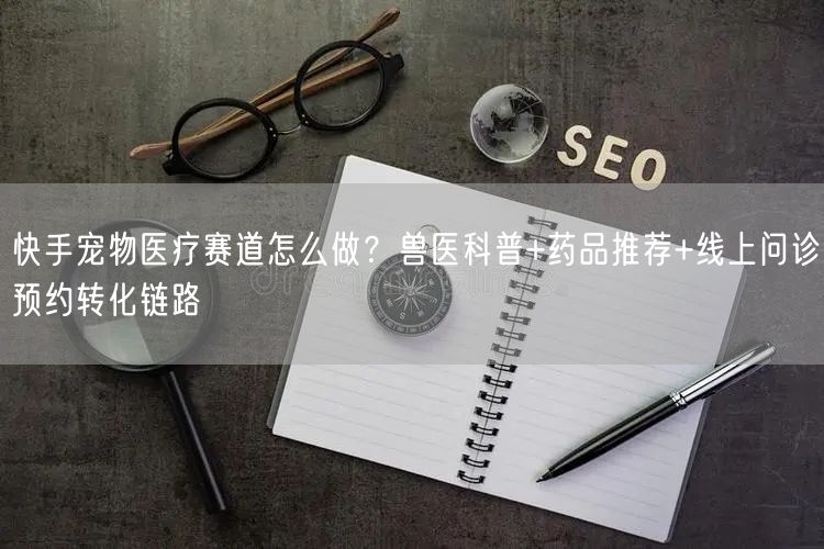 快手宠物医疗赛道怎么做？兽医科普+药品推荐+线上问诊预约转化链路