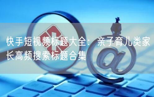 快手短视频标题大全：亲子育儿类家长高频搜索标题合集
