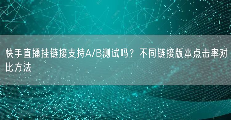 快手直播挂链接支持A/B测试吗？不同链接版本点击率对比方法