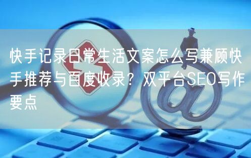 快手记录日常生活文案怎么写兼顾快手推荐与百度收录？双平台SEO写作要点