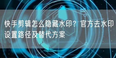 快手剪辑怎么隐藏水印？官方去水印设置路径及替代方案