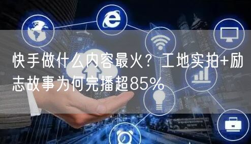 快手做什么内容最火？工地实拍+励志故事为何完播超85%