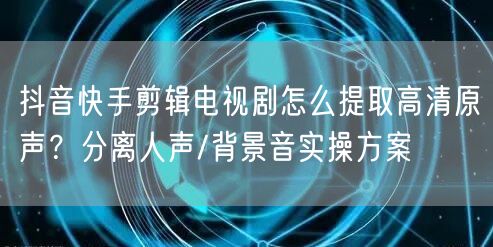 抖音快手剪辑电视剧怎么提取高清原声？分离人声/背景音实操方案