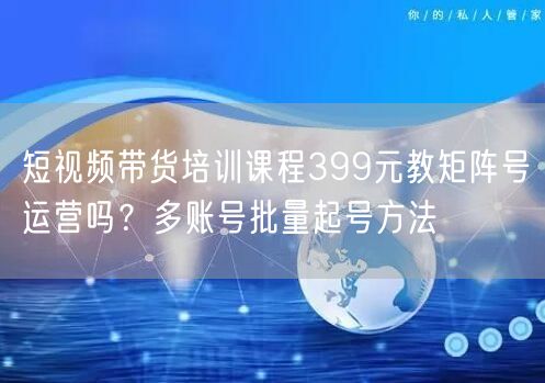 短视频带货培训课程399元教矩阵号运营吗？多账号批量起号方法