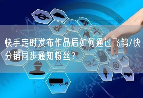 快手定时发布作品后如何通过飞鸽/快分销同步通知粉丝？