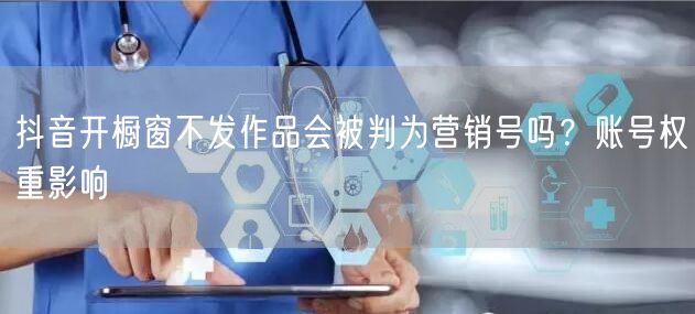 抖音开橱窗不发作品会被判为营销号吗？账号权重影响