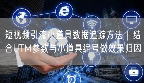短视频引流小道具数据追踪方法｜结合UTM参数与小道具编号做效果归因