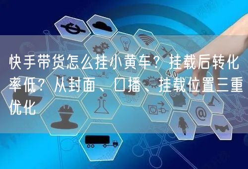 快手带货怎么挂小黄车？挂载后转化率低？从封面、口播、挂载位置三重优化